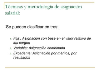 Técnicas y metodología de asignación
salarial:

Se pueden clasificar en tres:

  1.   Fija : Asignación con base en el valor relativo de
       los cargos
  2.   Variable: Asignación combinada
  3.   Excedente: Asignación por méritos, por
       resultados
 