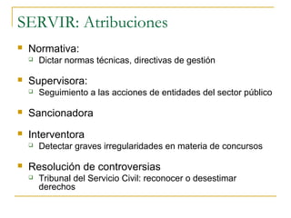 SERVIR: Atribuciones
   Normativa:
       Dictar normas técnicas, directivas de gestión

   Supervisora:
       Seguimiento a las acciones de entidades del sector público

   Sancionadora
   Interventora
       Detectar graves irregularidades en materia de concursos

   Resolución de controversias
       Tribunal del Servicio Civil: reconocer o desestimar
        derechos
 