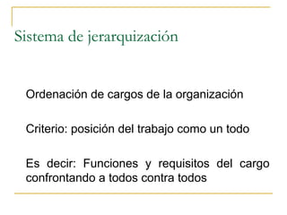 Sistema de jerarquización


 Ordenación de cargos de la organización

 Criterio: posición del trabajo como un todo

 Es decir: Funciones y requisitos del cargo
 confrontando a todos contra todos
 