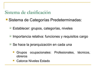 Sistema de clasificación
   Sistema de Categorías Predeterminadas:
       Establecer: grupos, categorías, niveles

       Importancia relativa: funciones y requisitos cargo

       Se hace la jerarquización en cada una

           Grupos ocupacionales: Profesionales, técnicos,
            obreros
           Catorce Niveles Estado
 