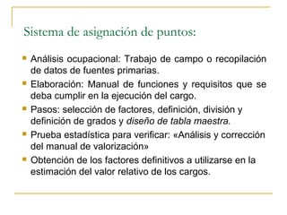 Sistema de asignación de puntos:
   Análisis ocupacional: Trabajo de campo o recopilación
    de datos de fuentes primarias.
   Elaboración: Manual de funciones y requisitos que se
    deba cumplir en la ejecución del cargo.
   Pasos: selección de factores, definición, división y
    definición de grados y diseño de tabla maestra.
   Prueba estadística para verificar: «Análisis y corrección
    del manual de valorización»
   Obtención de los factores definitivos a utilizarse en la
    estimación del valor relativo de los cargos.
 