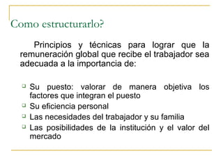 Como estructurarlo?
    Principios y técnicas para lograr que la
 remuneración global que recibe el trabajador sea
 adecuada a la importancia de:

     Su puesto: valorar de manera objetiva los
      factores que integran el puesto
     Su eficiencia personal
     Las necesidades del trabajador y su familia
     Las posibilidades de la institución y el valor del
      mercado
 