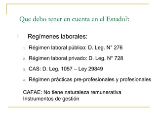 Que debo tener en cuenta en el Estado?:

         Regímenes laborales:
     1.   Régimen laboral público: D. Leg. N° 276

     2.   Régimen laboral privado: D. Leg. N° 728

     3.   CAS: D. Leg. 1057 – Ley 29849

     4.   Régimen prácticas pre-profesionales y profesionales

     CAFAE: No tiene naturaleza remunerativa
     Instrumentos de gestión
 
