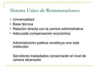 Sistema Unico de Remuneraciones:
   Universalidad
   Base técnica
   Relación directa con la carrera administrativa
   Adecuada compensación económica

    Administración pública constituye una sola
    institución

    Servidores trasladados conservarán el nivel de
    carrera alcanzado
 