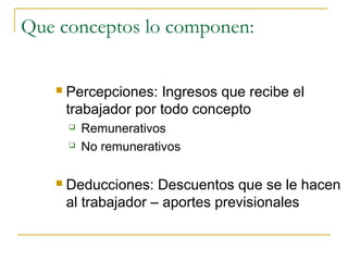 Que conceptos lo componen:

      Percepciones: Ingresos que recibe el
       trabajador por todo concepto
          Remunerativos
          No remunerativos

      Deducciones: Descuentos que se le hacen
       al trabajador – aportes previsionales
 