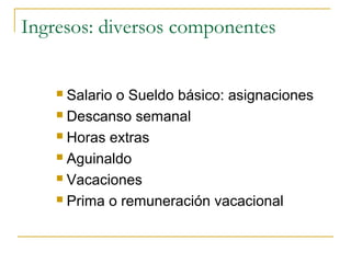 Ingresos: diversos componentes


     Salario o Sueldo básico: asignaciones
     Descanso semanal

     Horas extras

     Aguinaldo

     Vacaciones

     Prima o remuneración vacacional
 