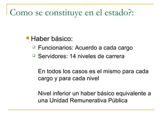 Como se constituye en el estado?:

       Haber básico:
           Funcionarios: Acuerdo a cada cargo
           Servidores: 14 niveles de carrera

            En todos los casos es el mismo para cada
            cargo y para cada nivel

            Nivel inferior un haber básico equivalente a
            una Unidad Remunerativa Pública
 