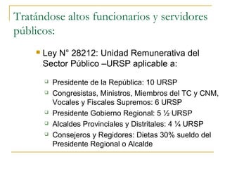 Tratándose altos funcionarios y servidores
públicos:
       Ley N° 28212: Unidad Remunerativa del
        Sector Público –URSP aplicable a:
           Presidente de la República: 10 URSP
           Congresistas, Ministros, Miembros del TC y CNM,
            Vocales y Fiscales Supremos: 6 URSP
           Presidente Gobierno Regional: 5 ½ URSP
           Alcaldes Provinciales y Distritales: 4 ¼ URSP
           Consejeros y Regidores: Dietas 30% sueldo del
            Presidente Regional o Alcalde
 