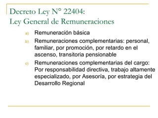 Decreto Ley N° 22404:
Ley General de Remuneraciones
    a)   Remuneración básica
    b)   Remuneraciones complementarias: personal,
         familiar, por promoción, por retardo en el
         ascenso, transitoria pensionable
    c)   Remuneraciones complementarias del cargo:
         Por responsabilidad directiva, trabajo altamente
         especializado, por Asesoría, por estrategia del
         Desarrollo Regional
 