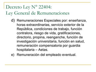 Decreto Ley N° 22404:
Ley General de Remuneraciones
  d) Remuneraciones Especiales por: enseñanza,
     horas extraordinarias, servicio exterior de la
     República, condiciones de trabajo, función
     contralora, riesgo de vida, gratificaciones,
     directorio, propina, reenganche, función de
     investigación universitaria, función en salud,
     remuneración compensatoria por guardia
     hospitalaria – Aetas.
  e) Remuneración del empleado eventual.
 