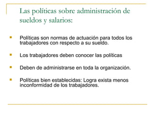 Las políticas sobre administración de
    sueldos y salarios:

   Políticas son normas de actuación para todos los
    trabajadores con respecto a su sueldo.

   Los trabajadores deben conocer las políticas

   Deben de administrarse en toda la organización.

   Políticas bien establecidas: Logra exista menos
    inconformidad de los trabajadores.
 