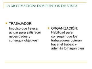 LA MOTIVACIÓN: DOS PUNTOS DE VISTA



   TRABAJADOR:
    Impulso que lleva a         ORGANIZACIÓN:
    actuar para satisfacer       Habilidad para
    necesidades y                conseguir que los
    conseguir objetivos          trabajadores quieran
                                 hacer el trabajo y
                                 además lo hagan bien
 