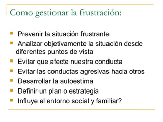 Como gestionar la frustración:

   Prevenir la situación frustrante
   Analizar objetivamente la situación desde
    diferentes puntos de vista
   Evitar que afecte nuestra conducta
   Evitar las conductas agresivas hacia otros
   Desarrollar la autoestima
   Definir un plan o estrategia
   Influye el entorno social y familiar?
 