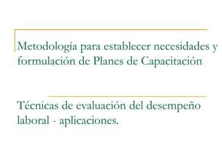 Metodología para establecer necesidades y
formulación de Planes de Capacitación


Técnicas de evaluación del desempeño
laboral - aplicaciones.
 