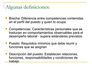 Algunas definiciones:
   Brecha: Diferencia entre competencias contenidas
    en el perfil del puesto y quien lo ocupa
   Competencias: Características personales que se
    traducen en comportamientos observables para el
    desempeño laboral - supera estándares previstos
   Puesto: Requisitos mínimos que debe reunir y
    funciones que se asignan
   Descripción del puesto: Establecen relaciones,
    funciones, responsabilidades y condiciones de
    trabajo
 