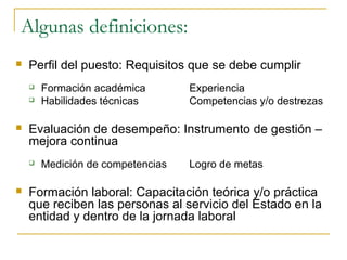 Algunas definiciones:
   Perfil del puesto: Requisitos que se debe cumplir
       Formación académica        Experiencia
       Habilidades técnicas       Competencias y/o destrezas

   Evaluación de desempeño: Instrumento de gestión –
    mejora continua
       Medición de competencias   Logro de metas

   Formación laboral: Capacitación teórica y/o práctica
    que reciben las personas al servicio del Estado en la
    entidad y dentro de la jornada laboral
 