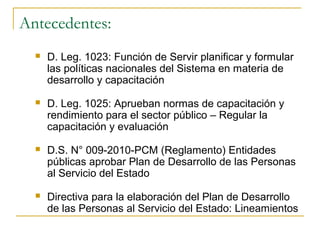 Antecedentes:
     D. Leg. 1023: Función de Servir planificar y formular
      las políticas nacionales del Sistema en materia de
      desarrollo y capacitación

     D. Leg. 1025: Aprueban normas de capacitación y
      rendimiento para el sector público – Regular la
      capacitación y evaluación

     D.S. N° 009-2010-PCM (Reglamento) Entidades
      públicas aprobar Plan de Desarrollo de las Personas
      al Servicio del Estado

     Directiva para la elaboración del Plan de Desarrollo
      de las Personas al Servicio del Estado: Lineamientos
 