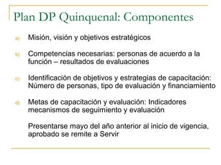Plan DP Quinquenal: Componentes
a)   Misión, visión y objetivos estratégicos

b)   Competencias necesarias: personas de acuerdo a la
     función – resultados de evaluaciones

c)   Identificación de objetivos y estrategias de capacitación:
     Número de personas, tipo de evaluación y financiamiento

d)   Metas de capacitación y evaluación: Indicadores
     mecanismos de seguimiento y evaluación

     Presentarse mayo del año anterior al inicio de vigencia,
     aprobado se remite a Servir
 