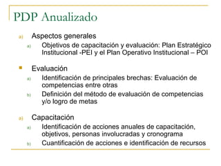 PDP Anualizado
a)        Aspectos generales
     a)     Objetivos de capacitación y evaluación: Plan Estratégico
            Institucional -PEI y el Plan Operativo Institucional – POI

         Evaluación
     a)     Identificación de principales brechas: Evaluación de
            competencias entre otras
     b)     Definición del método de evaluación de competencias
            y/o logro de metas

a)        Capacitación
     a)     Identificación de acciones anuales de capacitación,
            objetivos, personas involucradas y cronograma
     b)     Cuantificación de acciones e identificación de recursos
 
