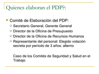 Quienes elaboran el PDP?:

   Comité de Elaboración del PDP:
       Secretario General, Gerente General
       Director de la Oficina de Presupuesto
       Director de la Oficina de Recursos Humanos
       Representante del personal: Elegido votación
        secreta por período de 3 años: alterno

        Caso de los Comités de Seguridad y Salud en el
        Trabajo
 