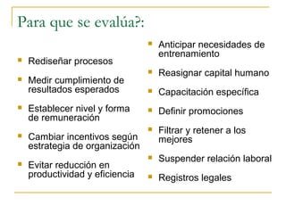 Para que se evalúa?:
                                    Anticipar necesidades de
                                     entrenamiento
   Rediseñar procesos
                                    Reasignar capital humano
   Medir cumplimiento de
    resultados esperados            Capacitación específica
   Establecer nivel y forma        Definir promociones
    de remuneración
                                    Filtrar y retener a los
   Cambiar incentivos según         mejores
    estrategia de organización
                                    Suspender relación laboral
   Evitar reducción en
    productividad y eficiencia      Registros legales
 