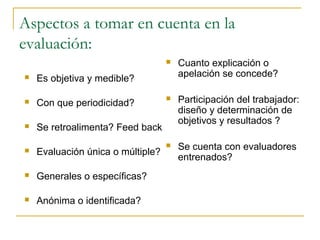 Aspectos a tomar en cuenta en la
evaluación:
                                      Cuanto explicación o
   Es objetiva y medible?             apelación se concede?

   Con que periodicidad?
                                      Participación del trabajador:
                                       diseño y determinación de
                                       objetivos y resultados ?
   Se retroalimenta? Feed back
                                      Se cuenta con evaluadores
   Evaluación única o múltiple?
                                       entrenados?
   Generales o específicas?

   Anónima o identificada?
 