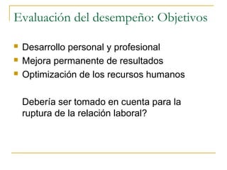 Evaluación del desempeño: Objetivos

   Desarrollo personal y profesional
   Mejora permanente de resultados
   Optimización de los recursos humanos

    Debería ser tomado en cuenta para la
    ruptura de la relación laboral?
 