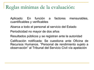 Reglas mínimas de la evaluación:
  Aplicado: En función a          factores   mensurables,
  cuantificables y verificables
  Abarca a todo el personal al servicio del Estado
  Periodicidad no mayor de dos años
  Resultados públicos y se registran ante la autoridad
  Calificación notificada: Se cuestiona ante Oficina de
  Recursos Humanos. “Personal de rendimiento sujeto a
  observación” al Tribunal del Servicio Civil vía apelación
 