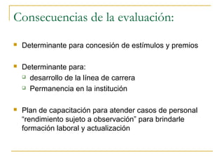 Consecuencias de la evaluación:
   Determinante para concesión de estímulos y premios

   Determinante para:
     desarrollo de la línea de carrera

     Permanencia en la institución



   Plan de capacitación para atender casos de personal
    “rendimiento sujeto a observación” para brindarle
    formación laboral y actualización
 