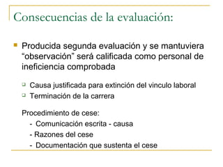 Consecuencias de la evaluación:

   Producida segunda evaluación y se mantuviera
    “observación” será calificada como personal de
    ineficiencia comprobada
       Causa justificada para extinción del vinculo laboral
       Terminación de la carrera

    Procedimiento de cese:
      - Comunicación escrita - causa
      - Razones del cese
      - Documentación que sustenta el cese
 