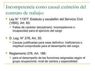 Incompetencia como causal extinción del
contrato de trabajo:
   Ley N° 11377: Estatuto y escalafón del Servicio Civil
    (1950), Art. 83:
       Faltas de carácter disciplinario: Incompetencia o
        incapacidad para el ejercicio del cargo

   D. Leg. N° 276, Art. 35:
       Causas justificadas para cese definitivo: Ineficiencia o
        ineptitud comprobada para el desempeño del cargo.

   Reglamento 276, Art. 186:
       para el desempeño de las funciones asignadas según el
        grupo ocupacional, nivel de carrera y especialidad.
 