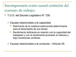 Incompetencia como causal extinción del
contrato de trabajo:
   T.U.O. del Decreto Legislativo N° 728:

       Causas relacionadas a la capacidad
           Detrimento de la ineptitud sobrevenida determinante
            para el desempeño de sus tareas
           Rendimiento deficiente en relación con la capacidad del
            trabajador y con el rendimiento promedio en labores y
            bajo condiciones similares

       Causas relacionadas a la conducta – Artículo 25
 