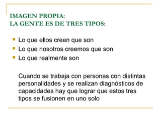 IMAGEN PROPIA:
LA GENTE ES DE TRES TIPOS:

   Lo que ellos creen que son
   Lo que nosotros creemos que son
   Lo que realmente son

    Cuando se trabaja con personas con distintas
    personalidades y se realizan diagnósticos de
    capacidades hay que lograr que estos tres
    tipos se fusionen en uno solo
 