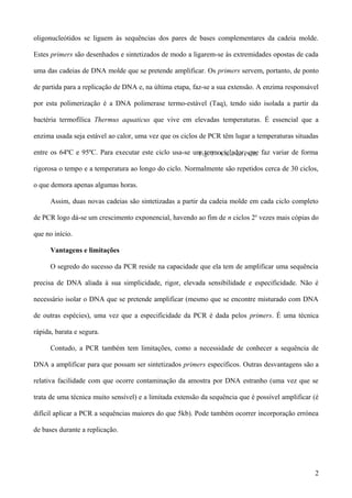 oligonucleótidos se liguem às sequências dos pares de bases complementares da cadeia molde.

Estes primers são desenhados e sintetizados de modo a ligarem-se às extremidades opostas de cada

uma das cadeias de DNA molde que se pretende amplificar. Os primers servem, portanto, de ponto

de partida para a replicação de DNA e, na última etapa, faz-se a sua extensão. A enzima responsável

por esta polimerização é a DNA polimerase termo-estável (Taq), tendo sido isolada a partir da

bactéria termofílica Thermus aquaticus que vive em elevadas temperaturas. É essencial que a

enzima usada seja estável ao calor, uma vez que os ciclos de PCR têm lugar a temperaturas situadas

entre os 64ºC e 95ºC. Para executar este ciclo usa-se um termociclador, que faz variar de forma
                                                       Fig. 1 – Ciclo do PCR.

rigorosa o tempo e a temperatura ao longo do ciclo. Normalmente são repetidos cerca de 30 ciclos,

o que demora apenas algumas horas.

      Assim, duas novas cadeias são sintetizadas a partir da cadeia molde em cada ciclo completo

de PCR logo dá-se um crescimento exponencial, havendo ao fim de n ciclos 2n vezes mais cópias do

que no início.

      Vantagens e limitações

      O segredo do sucesso da PCR reside na capacidade que ela tem de amplificar uma sequência

precisa de DNA aliada à sua simplicidade, rigor, elevada sensibilidade e especificidade. Não é

necessário isolar o DNA que se pretende amplificar (mesmo que se encontre misturado com DNA

de outras espécies), uma vez que a especificidade da PCR é dada pelos primers. É uma técnica

rápida, barata e segura.

      Contudo, a PCR também tem limitações, como a necessidade de conhecer a sequência de

DNA a amplificar para que possam ser sintetizados primers específicos. Outras desvantagens são a

relativa facilidade com que ocorre contaminação da amostra por DNA estranho (uma vez que se

trata de uma técnica muito sensível) e a limitada extensão da sequência que é possível amplificar (é

difícil aplicar a PCR a sequências maiores do que 5kb). Pode também ocorrer incorporação errónea

de bases durante a replicação.




                                                                                                  2
 