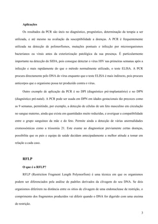 Aplicações

      Os resultados da PCR são úteis no diagnóstico, prognóstico, determinação da terapia a ser

utilizada, e até mesmo na avaliação da susceptibilidade a doenças. A PCR é frequentemente

utilizada na detecção de polimorfismos, mutações pontuais e infecção por microorganismos

bacterianos ou virais antes da exteriorização patológica da sua presença. É particularmente

importante na detecção do SIDA, pois consegue detectar o vírus HIV nas primeiras semanas após a

infecção e mais rapidamente do que o método normalmente utilizado, o teste ELISA. A PCR

procura directamente pelo DNA do vírus enquanto que o teste ELISA é mais indirecto, pois procura

anticorpos que o organismo possa ter produzido contra o vírus.

      Outro exemplo de aplicação da PCR é no DPI (diagnóstico pré-implantatório) e no DPN

(diagnóstico pré-natal). A PCR pode ser usada em DPN em idades gestacionais tão precoces como

as 9 semanas, permitindo, por exemplo, a detecção de células de um feto masculino em circulação

no sangue materno, ainda que exista em quantidades muito reduzidas, e averiguar a compatibilidade

entre o grupo sanguíneo da mãe e do feto. Permite ainda a detecção de várias anormalidades

cromossómicas como a trissomia 21. Este exame ao diagnosticar previamente certas doenças,

possibilita que os pais e equipa de saúde decidam antecipadamente a melhor atitude a tomar em

relação a cada caso.




      RFLP

      O que é o RFLP?

      RFLP (Restriction Fragment Length Polymorfism) é uma técnica em que os organismos

podem ser diferenciados pela análise de padrões derivados da clivagem do seu DNA. Se dois

organismos diferirem na distância entre os sítios de clivagem de uma endonuclease de restrição, o

comprimento dos fragmentos produzidos vai diferir quando o DNA for digerido com uma enzima

de restrição.

                                                                                               3
 