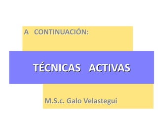TÉCNICAS ACTIVAS
A CONTINUACIÓN:
M.S.c. Galo Velastegui
 