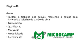 Página 48
Gestor:
 Facilitar o trabalho dos demais, mantendo a equipe com
harmonia e valorizando a mão de obra.
 Treinamento
 Qualificação
 Motivação
 Produtividade
 Atendimento
 
