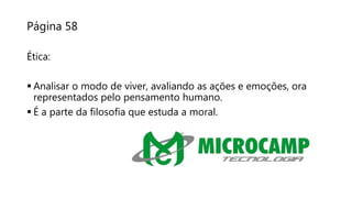 Página 58
Ética:
 Analisar o modo de viver, avaliando as ações e emoções, ora
representados pelo pensamento humano.
 É a parte da filosofia que estuda a moral.
 