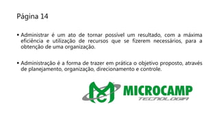 Página 14
 Administrar é um ato de tornar possível um resultado, com a máxima
eficiência e utilização de recursos que se fizerem necessários, para a
obtenção de uma organização.
 Administração é a forma de trazer em prática o objetivo proposto, através
de planejamento, organização, direcionamento e controle.
 