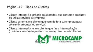 Página 115 – Tipos de Clientes
 Cliente interno: é o próprio colaborador, que consome produtos
ou utiliza serviços da empresa;
 Cliente externo: é o cliente que vem de fora da empresa para
consumir produtos ou serviços;
 Cliente intermediário: é o cliente que faz a intermediação
(contato a venda) do produto ou serviço aos demais clientes.
 