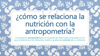¿cómo se relaciona la 
nutrición con la 
antropometría? 
La evaluación antropométrica es el conjunto de mediciones corporales con el 
que se determinan los diferentes niveles y grados de nutrición de un individuo. 
3 
¿? 
 