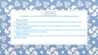 7 
Mediciones de 
pliegues cutáneos 
Un pliegue cutáneo indica directamente el tejido del grosor del tejido subcutáneo. 
• Pliegue bicipital 
Se medirá el pliegue vertical en la parte frontal del brazo, directamente arriba de la fosa cubital. 
• Pliegue tricipital 
El brazo deberá colgar ligeramente al costado. Se toma el pliegue a la altura media del brazo. 
• Pliegue subescapular 
El sitio de medición corresponde a un ángulo de 45° internos el la dirección del borde del 
omóplato, es decir hacia la columna vertebral. 
• Pliegue suprailíaco 
Se deberá medir a la altura de la máxima circunferencia de la pantorrilla del individuo, el individuo 
debe estar erguido. 
 