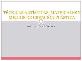 EDUCACIÓN ARTÍSTICA TÉCNICAS ARTÍSTICAS, MATERIALES Y MEDIOS DE CREACIÓN PLÁSTICA 