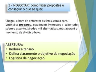 3 - NEGOCIAR: como fazer propostas e
conseguir o que se quer.
Chegou a hora de enfrentar as feras, cara a cara.
Você já se preparou, estudou os interesses e sabe tudo
sobre o assunto, já criou mil alternativas, mas agora é o
momento de dividir o bolo.
ABERTURA:
• Reduza a tensão
• Defina claramente o objetivo da negociação
• Logística da negociação
11
 