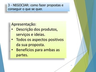 3 - NEGOCIAR: como fazer propostas e
conseguir o que se quer.
Apresentação:
• Descrição dos produtos,
serviços e ideias.
• Todos os aspectos positivos
da sua proposta.
• Benefícios para ambas as
partes.
12
 