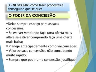 O PODER DA CONCESSÃO
13
Deixe sempre espaço para as suas
concessões.
 Se estiver vendendo faça uma oferta mais
alta e se estiver comprando faça uma oferta
mais baixa;
 Planeje antecipadamente como vai conceder;
 Valorize suas concessões não concedendo
muito rápido;
 Sempre que pedir uma concessão, justifique
3 - NEGOCIAR: como fazer propostas e
conseguir o que se quer.
 