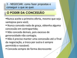 O PODER DA CONCESSÃO
14
Nunca aceite a primeira oferta, mesmo que seja
vantajosa para você;
 Nunca conceda nada de graça, obtenha alguma
concessão em contrapartida;
 Não conceda demais, pois excesso de
generosidade não contagia;
 Não é preciso manter uma concessão até o final
da negociação, a troca por outra é sempre
permitida e razoável;
 Conceda sempre de forma decrescente
3 - NEGOCIAR: como fazer propostas e
conseguir o que se quer.
 