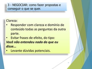Clareza:
• Responder com clareza e domínio de
conteúdo todas as perguntas da outra
parte.
• Evitar frases de efeito, do tipo:
Você não entendeu nada do que eu
disse...
• Levante dúvidas potenciais.
15
3 - NEGOCIAR: como fazer propostas e
conseguir o que se quer.
 