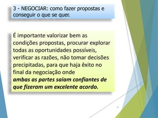 É importante valorizar bem as
condições propostas, procurar explorar
todas as oportunidades possíveis,
verificar as razões, não tomar decisões
precipitadas, para que haja êxito no
final da negociação onde
ambas as partes saiam confiantes de
que fizeram um excelente acordo.
16
3 - NEGOCIAR: como fazer propostas e
conseguir o que se quer.
 