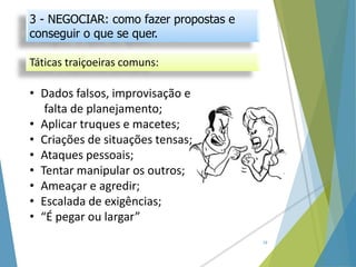 Táticas traiçoeiras comuns:
18
• Dados falsos, improvisação e
falta de planejamento;
• Aplicar truques e macetes;
• Criações de situações tensas;
• Ataques pessoais;
• Tentar manipular os outros;
• Ameaçar e agredir;
• Escalada de exigências;
• “É pegar ou largar”
3 - NEGOCIAR: como fazer propostas e
conseguir o que se quer.
 